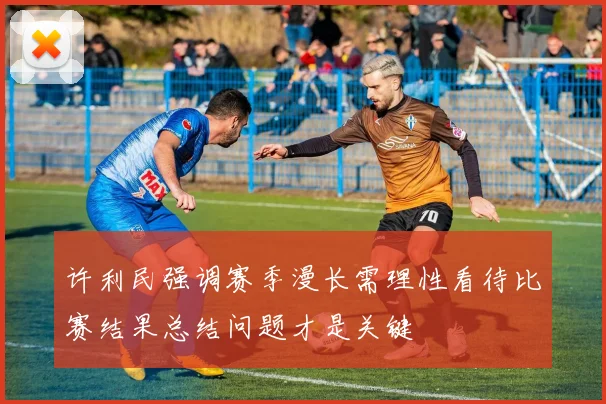 许利民强调赛季漫长需理性看待比赛结果总结问题才是关键