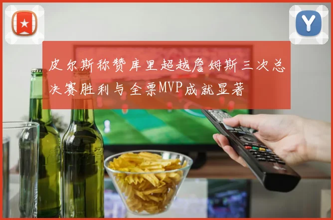皮尔斯称赞库里超越詹姆斯三次总决赛胜利与全票MVP成就显著