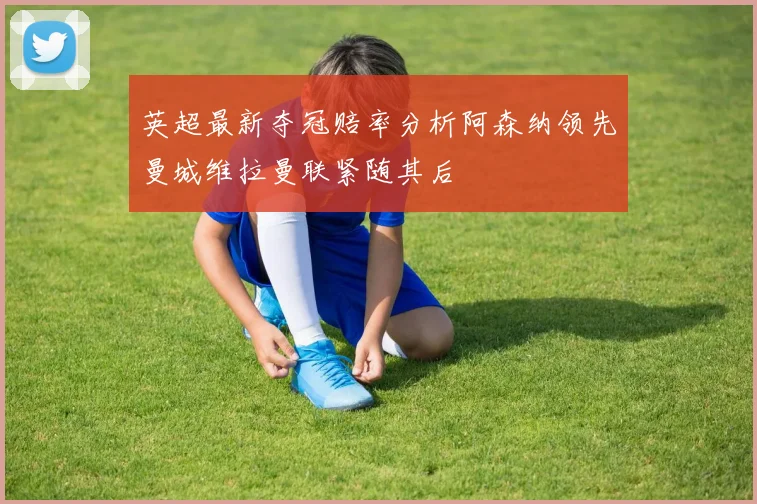 英超最新夺冠赔率分析阿森纳领先曼城维拉曼联紧随其后