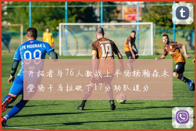 开拓者与76人激战上半场杨瀚森未登场卡马拉砍下17分助队追分