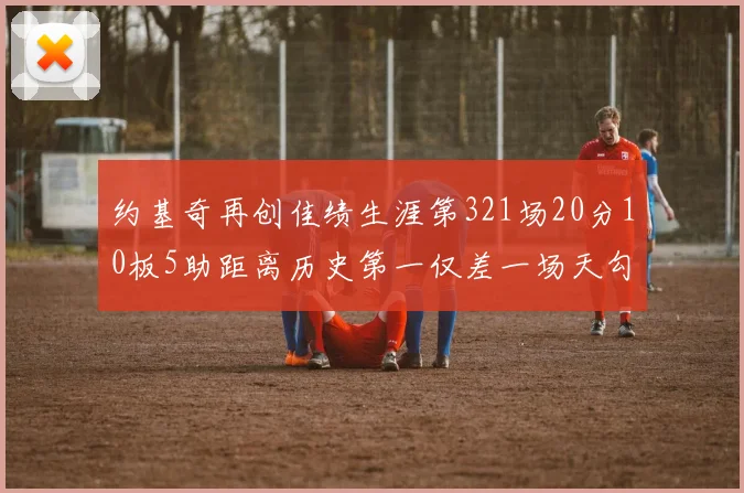 约基奇再创佳绩生涯第321场20分10板5助距离历史第一仅差一场天勾在望