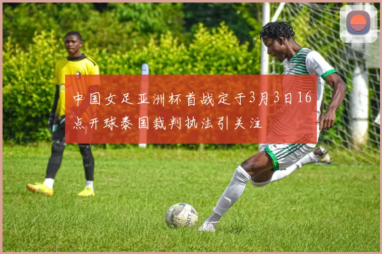 中国女足亚洲杯首战定于3月3日16点开球泰国裁判执法引关注