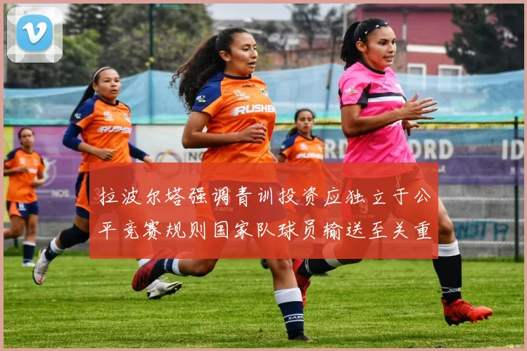 拉波尔塔强调青训投资应独立于公平竞赛规则国家队球员输送至关重要
