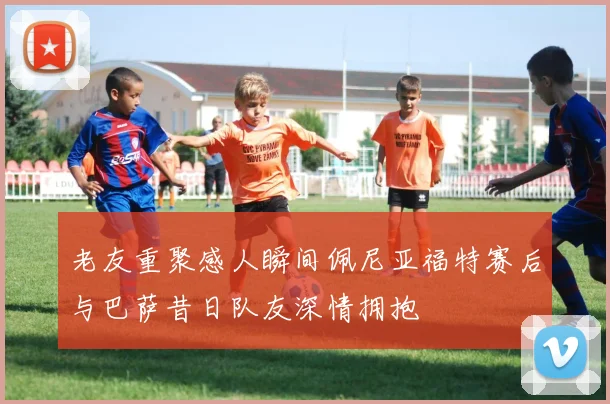 老友重聚感人瞬间佩尼亚福特赛后与巴萨昔日队友深情拥抱