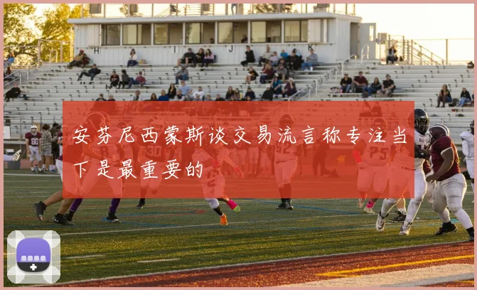 安芬尼西蒙斯谈交易流言称专注当下是最重要的
