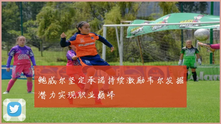 鲍威尔坚定承诺持续激励韦尔发掘潜力实现职业巅峰