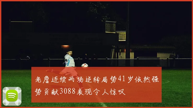 老詹连续两场逆转局势41岁依然强势贡献3088表现令人惊叹