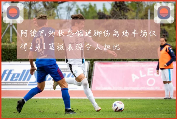 阿德巴约状态低迷脚伤离场半场仅得2分1篮板表现令人担忧
