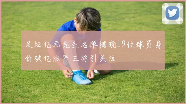 足坛亿元先生名单揭晓19位球员身价破亿法甲三将引关注