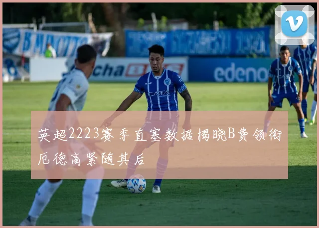 英超2223赛季直塞数据揭晓B费领衔厄德高紧随其后