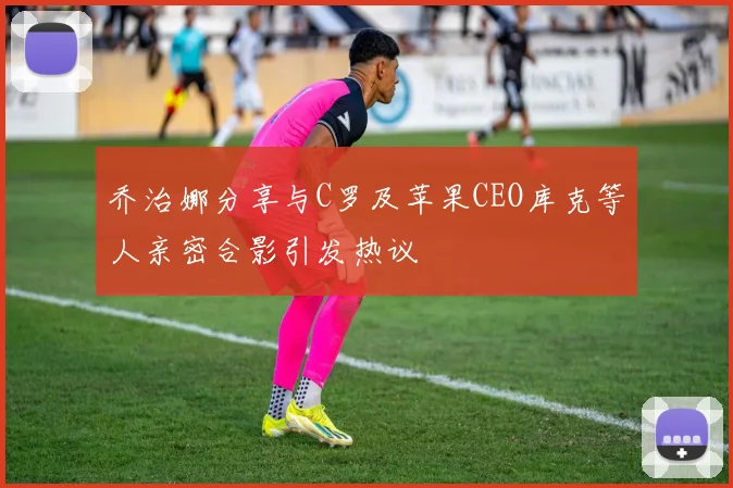 乔治娜分享与C罗及苹果CEO库克等人亲密合影引发热议