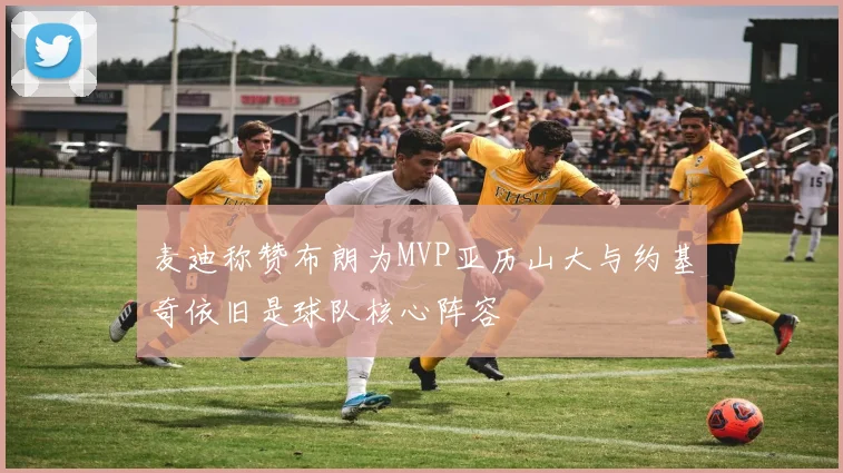 麦迪称赞布朗为MVP亚历山大与约基奇依旧是球队核心阵容
