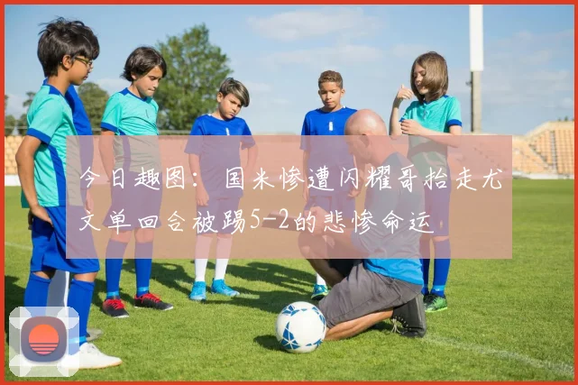 今日趣图：国米惨遭闪耀哥抬走尤文单回合被踢5-2的悲惨命运