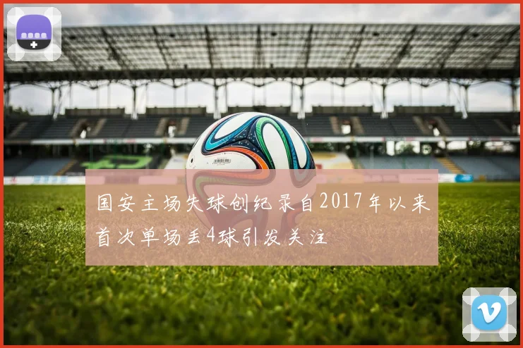 国安主场失球创纪录自2017年以来首次单场丢4球引发关注