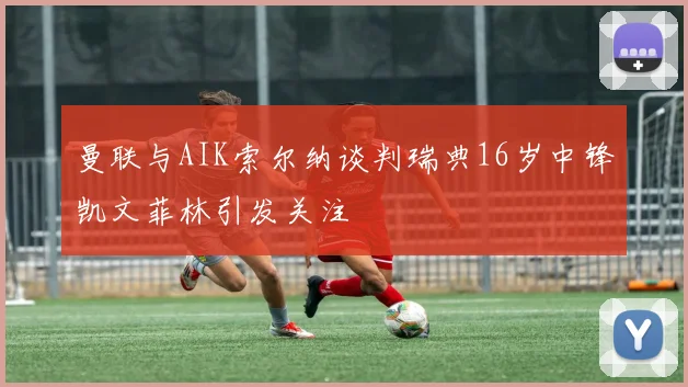 曼联与AIK索尔纳谈判瑞典16岁中锋凯文菲林引发关注