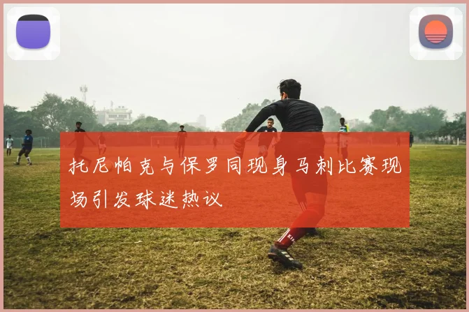 托尼帕克与保罗同现身马刺比赛现场引发球迷热议